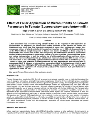 Discourse Journal of Agriculture and Food Sciences
www.resjournals.org/JAFS
ISSN: 2346-7002
October 2013
Vol. 1(10): 146-151
Effect of Foliar Application of Micronutrients on Growth
Parameters in Tomato (Lycopersicon esculentum mill.)
Naga Sivaiah K, Swain S K, Sandeep Varma V and Raju B
Department of Seed Science and Technology, College of Agriculture, OUAT, Bhubaneswar-751003 , India
Email for correspondence: kesani.siva49@gmail.com
Abstract
A field experiment was conducted during rabi-2010 to find out the response of foliar application of
micronutrients on vegetative and reproductive growth attributes, in two varieties of tomato viz-
UtkalKumari and Utkal Raja. The treatments consisted of boron, zinc, molybdenum, copper, iron,
manganese, mixture of all and control and the experiment was laid our in RBD with three replications.
All the Micronutrients except manganese at 50ppm were applied at 100ppm in three sprays at an
interval of ten days starting from 30 days after transplanting. All the treatments resulted in improvement
of plant growth characteristics viz. plant height, number of primary branches, compound leaves, tender
and mature fruits per plant in both the varieties out of which application of micronutrients mixture
showed the maximum effect. In tomato cv. UtkalKumari, maximum growth rate (85.7 %) was observed
with application of zinc, followed by application of micronutrients mixture (78.2 %) and boron (77.5 %).
Tomato cv. Utkal Raja, maximum increase in branches per plant was observed with the application of
manganese (148.7 %) followed by micronutrient combination (144.1 %). In UtkalKumari, the fruit yield
per plant ranged from 1.336 kg to1.867 and in Utkal Raja, it ranged from 1.500 kg to 1.967 kg. In both the
varieties, combined application of micronutrients produced the maximum fruit yield followed by
application of boron and zinc.
Key words: Tomato, Micro nutrients, foliar application, growth
INTRODUCTION
Tomato (Lycopersicon esculentum Mill, 2n=24), a popular solanaceous vegetable crop, is cultivated throughout the
world. It occupies prime place amongst the processed vegetables. It is one of the most highly praised vegetables
consumed in salad as well as curry. In India, tomato is grown throughout the country. The leading tomato growing states
are Karnataka, Andhra Pradesh, Orissa, Bihar and West Bengal. Tomato is a high yielding crop, for a good stand and
yield of tomato, a rich and fertile soil is necessary. Although in recent times balanced nutrition to the crop plants is being
advocated through the use of organic manures, but that may be helpful only for low yield levels. For harnessing the
higher yield potential, supplementation of micronutrients is essential. Amongst the vegetables, tomato is very
responsible to the application of micronutrients. The micronutrients improve the chemical composition of fruits and
general condition of plants and are known to acts as catalyst in promoting organic reaction taking place in plants
(Ranganathan and Perumal, 1995). Applications of micro- nutrients i.e. zinc and boron have been reported in increasing
growth and seed yield in tomato. However no information is available as regards to the effect of other micro- nutrients on
vegetative and reproductive growth parameters of tomato. In order to study the effect of different micro nutrients viz.,
zinc, boron, molybdenum, copper, iron and manganese, application on tomato growth parameters, the present
investigation was initiated.
MATERIAL AND METHODS
A field experiment was conducted during rabi, 2010 to find out the response of foliar application of micronutrients on
vegetative and reproductive growth parameters, in two varieties of tomato viz- UtkalKumari and Utkal Raja at Vegetable
 
