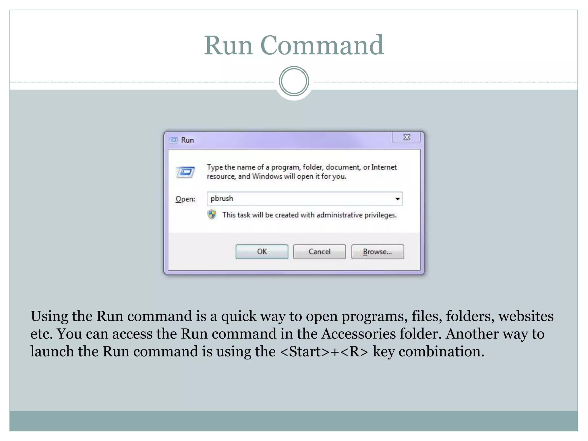 Run Command
Using the Run command is a quick way to open programs, files, folders, websites
etc. You can access the Run command in the Accessories folder. Another way to
launch the Run command is using the <Start>+<R> key combination.
 