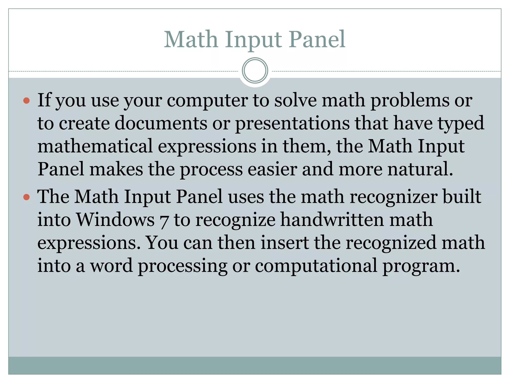 Math Input Panel
 If you use your computer to solve math problems or
to create documents or presentations that have typed
mathematical expressions in them, the Math Input
Panel makes the process easier and more natural.
 The Math Input Panel uses the math recognizer built
into Windows 7 to recognize handwritten math
expressions. You can then insert the recognized math
into a word processing or computational program.
 