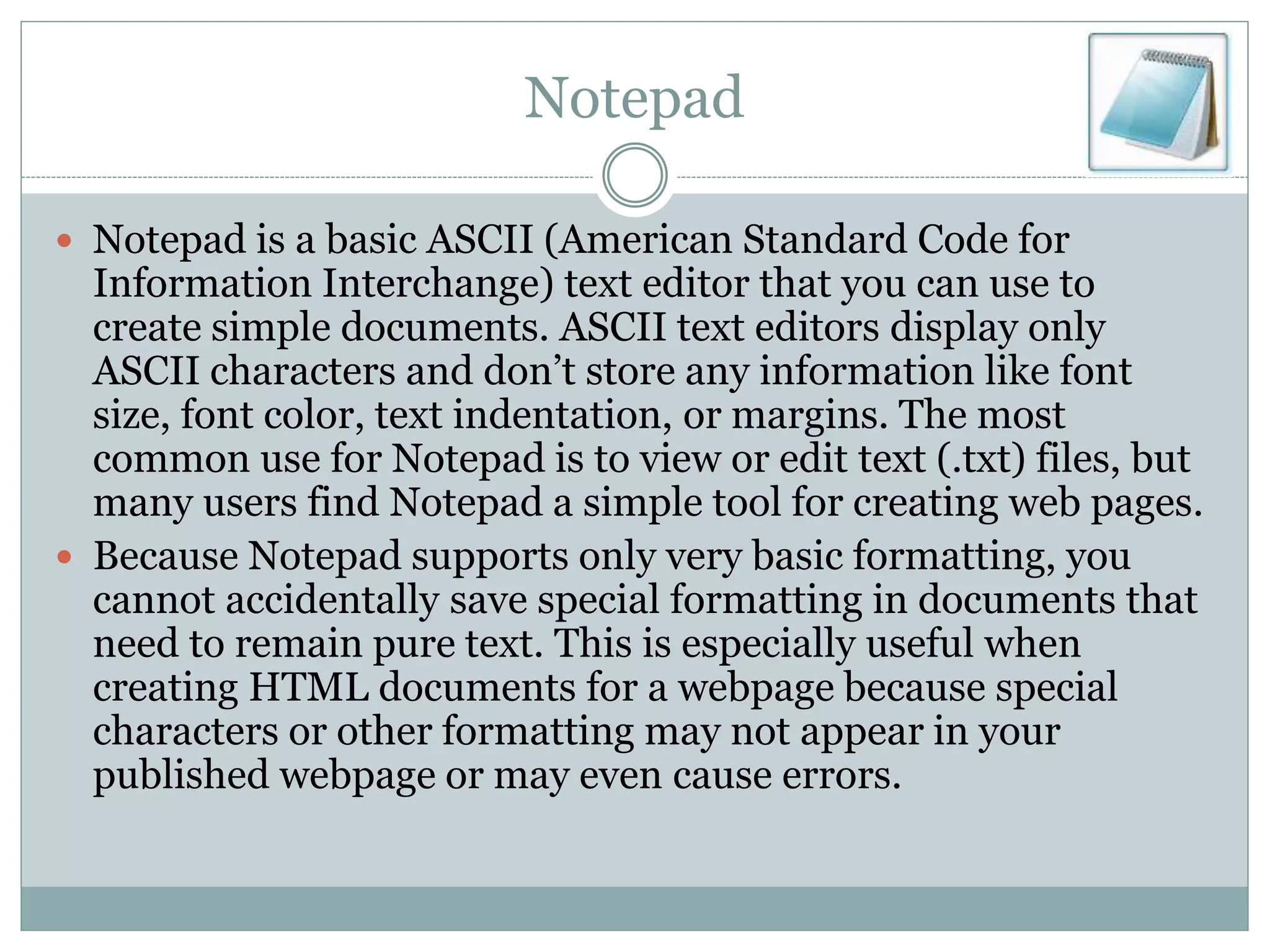 Notepad
 Notepad is a basic ASCII (American Standard Code for
Information Interchange) text editor that you can use to
create simple documents. ASCII text editors display only
ASCII characters and don’t store any information like font
size, font color, text indentation, or margins. The most
common use for Notepad is to view or edit text (.txt) files, but
many users find Notepad a simple tool for creating web pages.
 Because Notepad supports only very basic formatting, you
cannot accidentally save special formatting in documents that
need to remain pure text. This is especially useful when
creating HTML documents for a webpage because special
characters or other formatting may not appear in your
published webpage or may even cause errors.
 