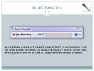 Sound Recorder
You must have a sound card and microphone installed on your computer to use
the Sound Recorder program. You can record, mix, play, and edit sounds using
Sound Recorder. You can also link or insert sounds into another document.
 