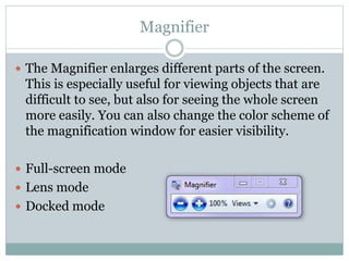 Magnifier
 The Magnifier enlarges different parts of the screen.
This is especially useful for viewing objects that are
difficult to see, but also for seeing the whole screen
more easily. You can also change the color scheme of
the magnification window for easier visibility.
 Full-screen mode
 Lens mode
 Docked mode
 