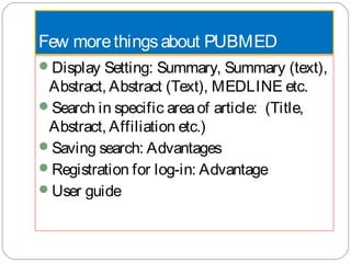 Few morethingsabout PUBMED
Display Setting: Summary, Summary (text),
Abstract, Abstract (Text), MEDLINE etc.
Search in specific areaof article: (Title,
Abstract, Affiliation etc.)
Saving search: Advantages
Registration for log-in: Advantage
User guide
 