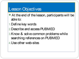 Lesson Objectives
At theend of thelesson, participantswill be
ableto:
1.Definekey words
2.Describeand accessPUBMED
3.Know & solvecommon problemswhile
searching referenceson PUBMED
4.Useother web-sites
 