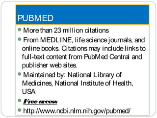 PUBMED
Morethan 23 million citations
From MEDLINE, lifesciencejournals, and
onlinebooks. Citationsmay includelinksto
full-text content from PubMed Central and
publisher web sites.
Maintained by: National Library of
Medicines, National Instituteof Health,
USA
Freeaccess
http://www.ncbi.nlm.nih.gov/pubmed/
 