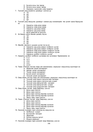 106
C. Бугалга ясны том төвгөр
D. Бугалга ясны жижиг төвгөр
E. Акромион сэртэнгийн хойд гадаргуу
7. Түнхний үеэр тэнийлгэх далайцыг сонгоно уу
A. 100
B. 200
C. 300
D. 400
E. 500
8. Түнхний үеэр ойртуулах далайцыг хэмжих үед гониометрийн төв цэгийг хаана барлуулах
вэ
A. Аарцагны хойд доод хамар
B. Аарцагны хойд дээд хамар
C. Аарцагны урд доод хамар
D. Аарцагны урд дээд хамар
E. Дунд чөмөгний их эргүүлэг
9. Их биеийн урагш бөхийх далайц хэд вэ
A. 150
B. 250
C. 350
D. 450
E. 550
10. Жакоби (Jacoby)-н дундаж шугам гэж юу вэ
A. Аарцагны урд дээд хамрыг холбосон шугам
B. Аарцагны урд доод хамрыг холбосон шугам
C. Аарцагны хойд дээд хамрыг холбосон шугам
D. Аарцагны хойд доод хамрыг холбосон шугам
E. Аарцагын дэлбэнг холбосон шугам*
11. Аарцагны дэлбэнг холбосон шугамаар аль нугаламыг баримжаалах вэ
A. L1,2
B. L2,3
C. L3,4
D. L4,5
E. L5,S1
12. Томас (Thomas) тестээр ямар үйл ажиллагааны алдагдлыг илрүүлэхэд ашигладаг вэ
A. Өвдөгний үений хязгаарлалт
B. Шагайн үений хязгаарлалт
C. Тохойн үений хязгаарлалт
D. Бугуйн үений хязгаарлалт
E. Түнхний үений хязгаарлалт
13. Овер (Ober) тестээр ямар үйл ажиллагааны алдагдлыг илрүүлэхэд ашигладаг вэ
A. Түнхний үеэр гадагш эргүүлэгчийн чангарал
B. Түнхний үеэр гадагш эргүүлэгчийн сулрал
C. Түнхний үеэр ойртуулагчийн чангарал
D. Түнхний үеэр ойртуулагчийн сулрал
E. Түнхний үеэр холдуулагчийн чангарал
14. Овер (Ober) тестийг ямар байрлалд үзэх вэ
A. Дээш харж хэвтсэн
B. Доош харж хэвтсэн
C. Дээш харж хэвтээд өвдгөөр нугалсан
D. Доош харж хэвтээд өвдгөөр нугалсан
E. Хажуу тийш харж хэвтсэн
15. Томас (Thomas) тестийг ямар байрлалд үзэх вэ
A. Дээш харж хэвтсэн
B. Доош харж хэвтсэн
C. Дээш харж хэвтээд өвдгөөр нугалсан
D. Доош харж хэвтээд өвдгөөр нугалсан
E. Хажуу тийш харж хэвтсэн
16. Ласегийн (Lasegue sign) шинжээр юу илрүүлэх вэ
A. Холбоосын сулрал
B. Булчингийн чангарал
C. Хөдөлгөөн
D. Багана нурууны эргэлт
E. Мэдрэл дарагдал
17. Ласегийн (Lasegue sign) шинжийг ямар байрлалд үзэх вэ
 