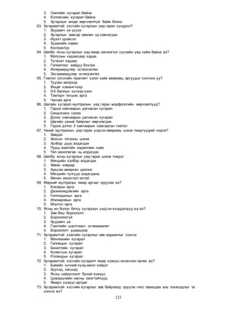 123
3. Смитийн хугарал байна
4. Коллесийн хугарал байна
5. Хугарлын өнцөг өөрчлөлтгүй байж болно
63. Хугарамтгай хэсгийн хугарлын үед гарах хүндрэл?
1. Хуурамч үе үүсэх
2. Хугарлын завсар зөөлөн эд хавчигдах
3. Идээт үрэвсэл
4. Зудекийн хаван
5. Контрактур
64. Шилбэ ясны хугарлын үед ямар эмчилгээг сүүлийн үед хийж байна вэ?
1. Метузын хадаасаар хадах
2. Түгжээт хадаас
3. Голомтоос зайдуу бэхлэх
4. Интермедуляр остеосинтез
5. Экстрамедуляр остеосинтез
65. Гэмтэл согогийн практикт үзлэг хийх өвөрмөц аргуудыг сонгоно уу?
1. Туузан метрээр
2. Өнцөг хэмжигчээр
3. 0-5 баллын хүчээр үзнэ
4. Тэмтэрч тогших арга
5. Чагнах арга
66. Шагайн хугарал мултралын үед гарах морфологийн өөрчлөлтүүд?
1. Гадна хавчаарын дагнасан хугарал
2. Синдосмоз салах
3. Дотно хавчаарын дагнасан хугарал
4. Шагайн үений байрлал өөрчлөгдөх
5. Гадна дотно 2 хавчаарын хавсарсан гэмтэл
67. Үений мултралын үед гарах үндсэн өвөрмөц шинж тэмдгүүдийг нэрлэ?
1. Хавдах
2. Хоосон тогооны шинж
3. Хэлбэр дүрс алдагдах
4. Пүрш маягийн хөдөлгөөн хийх
5. Үйл ажиллагаа нь алдагдах
68. Шилбэ ясны хугарлын үед гарах шинж тэмдэг
1. Мөчдийн хэлбэр алдагдах
2. Хаван хавдар
3. Арьсаа амархан цоолно
4. Мөчдийн тулгуур алдагдана
5. Өвчин эмзэглэл ихтэй
69. Мөрний мултралыг ямар аргааг оруулах вэ?
1. Кохерын арга
2. Джанелидзегийн арга
3. Гиппократын арга
4. Илизаровын арга
5. Монгол арга
70. Ясны ил болон битүү хугарлын үндсэн хүндрэлүүд юу вэ?
1. Зөв биш бороололт
2. Бороолоогүй
3. Хуурамч үе
4. Гэмтлийн шалтгаант остеомиелит
5. Бороололт удаашрах
71. Хугарамтгай хэмгийн хугарлын зөв вариантыг сонгох
1. Монтежийн хугарал
2. Галлецын хугарал
3. Бенеттийн хугарал
4. Колессын хугарал
5. Роландын хугарал
72. Хугарамтгай хэсгийн хугаралт ямар хүмүүс ихэвчлэн өртөх вэ?
1. Биеийн хүчний хүнд ажил хийдэг
2. Хүүхэд, хөгшид
3. Ясны сийрэгжилт бүхий хүмүүс
4. Цэвэршлийн насны эмэгтэйчүүд
5. Ямарч хүмүүс өртдөг
73. Хугарамтгай хэсгийн хугарлыг зөв байрлалд оруулж гипс тавихдаа аль тохиолдлыг та
сонгох вэ?
 