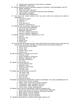 8
D. Тархвар зүйн судалгааны ёс зүйн хяналтын удирдамж
E. Хөдөлмөрийн тухай хууль
60. Насанд хүрээгүй хүүхдийг судалгаанд хамруулах тохиолдолд хэний зөвшөөрлийг авах вэ?
A. Өөрийн зөвшөөрөл
B. Хууль ёсны асран хамгаалагч
C. Тухайн цэцэрлэг, сургуулийн эрх бүхий иргэний зөвшөөрөл
D. Найз нөхдийн зөвшөөрөл
E. Зөвшөөрөл авах шаардлагагүй
61. Усан санд усны хэмжээ цээжээр татах гүнд урагш алхах үед цээжинд ирэх даралтыг
тодорхойлно уу.
A. Гидростстик даралт
B. Үрэлтийн хүч
C. Татах хүч
D. Усны эргүүлэх хүч
E. Долгионыг эсэргүүцэх хүч
62. TENS-ийг хийх гол зорилгыг тодорхойлно уу.
A. Булчингийн хүчийг сайжруулах
B. Цусны эргэлтийг сайжруулна
C. Өвдөлтийг намдаана
D. Уян хатан чанарыг нэмэгдүүлнэ
E. Бодисын солилцоог сайжруулна
63. Хамгийн их энерги зарцуулах хөдөлгөөн аль нь вэ?
A. Хооллох
B. Шүршүүрт орох
C. Аяга угаах
D. Шатаар өгсөх
E. Алхах (5км)
64. 45 настай эмэгтэй. Биеийн жин 55кг. Хурц үеийн Зүрхний шигдээсийн дараах сэргэлтийн үед
сэргээн засах эмчилгээнд ирж байна. энэ үйлчлүүлэгчид аль дасгалыг зөвлөх вэ?
A. Амьсгалын дасгал /дасгалтай/
B. Теннис тоглох
C. Алхалт хийх
D. Агаарын теннис тоглох
E. Шогшин гүйх
65. УВЧ эмчилгээний гол үйлчилгээ аль нь бэ?
1. Үрэвслийн эсрэг*
2. Шүүрэл ялгаралтыг цохицуулах
3. Дархлааг сайжруулах* (A)
4. Тэжээлийг нэмэгдүүлэх
5. Нянг устгах
66. Гэрлийг юу гэж ангилдаг бэ ?
1. Нүдэнд харагдах гэрэл
2. Байгалийн гэрэл
3. Нүдэнд үл үзэгдэх гэрэл
4. Зохиомол гэрэл
5. Нил улаан гэрэл
67. Ердийн усан эмчилгээнд аль нь орох бэ?
1. Усан арчилт хийх
2. Усан ороолт хийх
3. Ус асгалт хийх
4. Ванн эмчилгээ
5. Шүршүүр эмчилгээ
68. Мөрний үеэр холдуулах хөдөлгөөнийг хэмжихэд гониометрийг аль цэгүүд дээр байрлуулах вэ?
1. Үндсэн тэнхлэг суганы шугамаар
2. Хөдлөх тэнхлэг бугалга ясны дундаж шугамаар
3. Гониометрийн төвийг акромионы урд хэсэгт
4. Гониометрийн төвийг акромионы дээд цэгт
5. Үндсэн тэнхлэг шалтай перпендикуляр
69. Мөрний гадагш эргүүлэх хөдөлгөөнийг хэмжихэд анхаарах зүйлс
1. Бугалга ясны дистал хэсгийг 900-н холдуулалтанд байрлуулах
2. Далны хойш чиглэлд бүс (posterior tilt) үүсэхээс сэргийлэх
3. Далны ретракт үүсэхээс сэргийлэх
4. Далны бөхийлт үүсэхээс сэргийлэх
5. Далны протракт үүсэхээс сэргийлэх
70. Шилбэний эрээн булчин нь алхаанд ямар үүргийг гүйцэтгэх вэ?
 