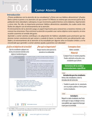 1
Comer Atento
Autoconocimiento
Comer Atento10.4Introducción
¿Tienes problemas con la atención de tus estudiantes? ¿Cómo son sus hábitos alimenticios? ¿Puedes
darte cuenta si ponen o no atención a lo que comen? En México se estima que una tercera parte de la
población tiene obesidad o sobrepeso, lo que incrementa padecimientos como diabetes, hipertensión
y otros más. Por ello, es importante promover hábitos alimenticios saludables, los cuales serán más
fáciles de adquirir con el entrenamiento de la atención.
El entrenamiento de la atención juega un papel importante para conocernos a nosotros mismos y de
conocer las emociones. Para entrenar la atención se pueden usar varios objetos como soporte, en esta
ocasión usaremos el sentido del gusto.
Aprender a comer atentos contribuye a la adquisición de hábitos saludables pues promueve que los
jóvenes tomen conciencia de qué comen y cuándo lo hacen. La relación entre una alimentación salu-
dable y el entrenamiento de la atención se ha estudiado por algunos años en Estados Unidos y se ha
encontrado que aprender a comer atentos ayuda a pacientes con obesidad.1
¿Cuál es el objetivo de la lección?
Que los estudiantes apliquen una
técnica de atención teniendo como
objeto el sentido del gusto.
¿Por qué es importante?
Porque muestra cómo ejercitar la
atención en la cotidianidad.
Conceptos clave
Hábito saludable.
Material
Cualquier fruta en raciones pequeñas.
Puedes solicitarle un dia antes a tus
estudiantes que la lleven.
Introducción para los estudiantes
Invita a los estudiantes a leer la
introducción de la lección.
•	 También la puedes leer tú, comentarla
con tus propias palabras o leerla junto
con los estudiantes.
Actividad 1:
Reparte a cada estudiante una fruta
con la que se vaya a trabajar o en su
caso pídeles que saquen la fruta que
traen para la actividad.
2 min.
6 min.
Estructura de la sesión y
recomendaciones específicas
Ciencias experimentales
1.	 G.A. O´Reilly, L. Cook, D. Spruijt-Metz y D. S. Black (2014) Mindfulness-based interventions for obesity-related
eating behaviours: a literature review. Obesity Reviews 15(6): 453- 461. DOI: 10.1111/obr.12156
 