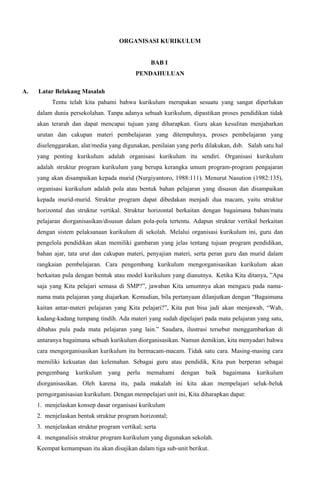 ORGANISASI KURIKULUM
BAB I
PENDAHULUAN
A. Latar Belakang Masalah
Tentu telah kita pahami bahwa kurikulum merupakan sesuatu yang sangat diperlukan
dalam dunia persekolahan. Tanpa adanya sebuah kurikulum, dipastikan proses pendidikan tidak
akan terarah dan dapat mencapai tujuan yang diharapkan. Guru akan kesulitan menjabarkan
urutan dan cakupan materi pembelajaran yang ditempuhnya, proses pembelajaran yang
diselenggarakan, alat/media yang digunakan, penilaian yang perlu dilakukan, dsb. Salah satu hal
yang penting kurikulum adalah organisasi kurikulum itu sendiri. Organisasi kurikulum
adalah struktur program kurikulum yang berupa kerangka umum program-program pengajaran
yang akan disampaikan kepada murid (Nurgiyantoro, 1988:111). Menurut Nasution (1982:135),
organisasi kurikulum adalah pola atau bentuk bahan pelajaran yang disusun dan disampaikan
kepada murid-murid. Struktur program dapat dibedakan menjadi dua macam, yaitu struktur
horizontal dan struktur vertikal. Struktur horizontal berkaitan dengan bagaimana bahan/mata
pelajaran diorganisasikan/disusun dalam pola-pola tertentu. Adapun struktur vertikal berkaitan
dengan sistem pelaksanaan kurikulum di sekolah. Melalui organisasi kurikulum ini, guru dan
pengelola pendidikan akan memiliki gambaran yang jelas tentang tujuan program pendidikan,
bahan ajar, tata urut dan cakupan materi, penyajian materi, serta peran guru dan murid dalam
rangkaian pembelajaran. Cara pengembang kurikulum mengorganisasikan kurikulum akan
berkaitan pula dengan bentuk atau model kurikulum yang dianutnya. Ketika Kita ditanya, ”Apa
saja yang Kita pelajari semasa di SMP?”, jawaban Kita umumnya akan mengacu pada nama-
nama mata pelajaran yang diajarkan. Kemudian, bila pertanyaan dilanjutkan dengan “Bagaimana
kaitan antar-materi pelajaran yang Kita pelajari?”, Kita pun bisa jadi akan menjawab, “Wah,
kadang-kadang tumpang tindih. Ada materi yang sudah dipelajari pada mata pelajaran yang satu,
dibahas pula pada mata pelajaran yang lain.” Saudara, ilustrasi tersebut menggambarkan di
antaranya bagaimana sebuah kurikulum diorganisasikan. Namun demikian, kita menyadari bahwa
cara mengorganisasikan kurikulum itu bermacam-macam. Tidak satu cara. Masing-masing cara
memiliki kekuatan dan kelemahan. Sebagai guru atau pendidik, Kita pun berperan sebagai
pengembang kurikulum yang perlu memahami dengan baik bagaimana kurikulum
diorganisasikan. Oleh karena itu, pada makalah ini kita akan mempelajari seluk-beluk
perngorganisasian kurikulum. Dengan mempelajari unit ini, Kita diharapkan dapat:
1. menjelaskan konsep dasar organisasi kurikulum
2. menjelaskan bentuk struktur program horizontal;
3. menjelaskan struktur program vertikal; serta
4. menganalisis struktur program kurikulum yang digunakan sekolah.
Keempat kemampuan itu akan disajikan dalam tiga sub-unit berikut.
 