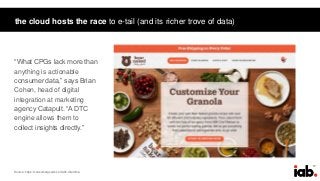 17
the cloud hosts the race to e-tail (and its richer trove of data)
“What CPGs lack more than
anything is actionable
consumer data,” says Brian
Cohen, head of digital
integration at marketing
agency Catapult. “A DTC
engine allows them to
collect insights directly.”
Source: https://consumergoods.com/dtc-dilemma
 