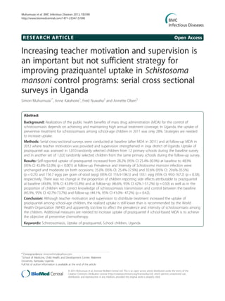 RESEARCH ARTICLE Open Access
Increasing teacher motivation and supervision is
an important but not sufficient strategy for
improving praziquantel uptake in Schistosoma
mansoni control programs: serial cross sectional
surveys in Uganda
Simon Muhumuza1*
, Anne Katahoire1
, Fred Nuwaha2
and Annette Olsen3
Abstract
Background: Realization of the public health benefits of mass drug administration (MDA) for the control of
schistosomiasis depends on achieving and maintaining high annual treatment coverage. In Uganda, the uptake of
preventive treatment for schistosomiasis among school-age children in 2011 was only 28%. Strategies are needed
to increase uptake.
Methods: Serial cross-sectional surveys were conducted at baseline (after MDA in 2011) and at follow-up MDA in
2012 where teacher motivation was provided and supervision strengthened in Jinja district of Uganda. Uptake of
praziquantel was assessed in 1,010 randomly selected children from 12 primary schools during the baseline survey
and in another set of 1,020 randomly selected children from the same primary schools during the follow-up survey.
Results: Self-reported uptake of praziquantel increased from 28.2% (95% CI 25.4%-30.9%) at baseline to 48.9%
(95% CI 45.8%-52.0%) (p < 0.001) at follow-up. Prevalence and intensity of Schistosoma mansoni infection were
unchanged and moderate on both occasions; 35.0% (95% CI: 25.4%-37.9%) and 32.6% (95% CI: 29.6%-35.5%)
(p = 0.25) and 156.7 eggs per gram of stool (epg) (95% CI: 116.9-196.5) and 133.1 epg (95% CI: 99.0-167.2) (p = 0.38),
respectively. There was no change in the proportion of children reporting side effects attributable to praziquantel
at baseline (49.8%, 95% CI 43.8%-55.8%) and at follow-up (46.6%, 95% CI 42%.1-51.2%) (p = 0.50) as well as in the
proportion of children with correct knowledge of schistosomiasis transmission and control between the baseline
(45.9%, 95% CI 42.7%-73.7%) and follow-up (44.1%, 95% CI 41.0%- 47.2%) (p = 0.42).
Conclusion: Although teacher motivation and supervision to distribute treatment increased the uptake of
praziquantel among school-age children, the realized uptake is still lower than is recommended by the World
Health Organization (WHO) and apparently too low to affect the prevalence and intensity of schistosomiasis among
the children. Additional measures are needed to increase uptake of praziquantel if school-based MDA is to achieve
the objective of preventive chemotherapy.
Keywords: Schistosomiasis, Uptake of praziquantel, School children, Uganda
* Correspondence: simonmhmz@yahoo.com
1
School of Medicine, Child Health and Development Center, Makerere
University, Kampala, Uganda
Full list of author information is available at the end of the article
© 2013 Muhumuza et al.; licensee BioMed Central Ltd. This is an open access article distributed under the terms of the
Creative Commons Attribution License (http://creativecommons.org/licenses/by/2.0), which permits unrestricted use,
distribution, and reproduction in any medium, provided the original work is properly cited.
Muhumuza et al. BMC Infectious Diseases 2013, 13:590
http://www.biomedcentral.com/1471-2334/13/590
 