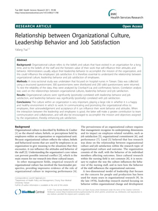 RESEARCH ARTICLE Open Access
Relationship between Organizational Culture,
Leadership Behavior and Job Satisfaction
Yafang Tsai1,2
Abstract
Background: Organizational culture refers to the beliefs and values that have existed in an organization for a long
time, and to the beliefs of the staff and the foreseen value of their work that will influence their attitudes and
behavior. Administrators usually adjust their leadership behavior to accomplish the mission of the organization, and
this could influence the employees’ job satisfaction. It is therefore essential to understand the relationship between
organizational culture, leadership behavior and job satisfaction of employees.
Methods: A cross-sectional study was undertaken that focused on hospital nurses in Taiwan. Data was collected
using a structured questionnaire; 300 questionnaires were distributed and 200 valid questionnaires were returned.
To test the reliability of the data, they were analyzed by Cronbach’s a and confirmatory factors. Correlation analysis
was used on the relationships between organizational cultures, leadership behavior and job satisfaction.
Results: Organizational cultures were significantly (positively) correlated with leadership behavior and job
satisfaction, and leadership behavior was significantly (positively) correlated with job satisfaction.
Conclusions: The culture within an organization is very important, playing a large role in whether it is a happy
and healthy environment in which to work. In communicating and promoting the organizational ethos to
employees, their acknowledgement and acceptance of it can influence their work behavior and attitudes. When
the interaction between the leadership and employees is good, the latter will make a greater contribution to team
communication and collaboration, and will also be encouraged to accomplish the mission and objectives assigned
by the organization, thereby enhancing job satisfaction.
Background
Organizational culture is described by Robbins & Coulter
[1] as the shared values, beliefs, or perceptions held by
employees within an organization or organizational unit.
Because organizational culture reflects the values, beliefs
and behavioral norms that are used by employees in an
organization to give meaning to the situations that they
encounter, it can influence the attitudes and behavior of
the staff [2]. Understanding the organization’s core values
can prevent possible internal conflict [3], which is the
main reason for our research into these cultural issues.
In other management fields, empirical research of
organizational culture has involved the functionalist per-
spective, providing impressive evidence of the role of
organizational culture in improving performance [4].
The pervasiveness of an organizational culture requires
that management recognize its underpinning dimensions
and its impact on employee-related variables, such as
job satisfaction [5], organizational commitment [6], and
performance [7]. Lund [5] believed that less research
was done on the relationship between organizational
culture and job satisfaction within the research topic of
organizational culture and outcome. The organization
consists of the staff, with the behavior of its individual
members affecting outcomes. Since cultural research
within the nursing field is not common [8], it is neces-
sary to explore the way the culture influences the beha-
vior of the nursing staff, and in turn how the behavior
of the staff influences the organizational outcome.
A two-dimensional model of leadership that focuses
on the concern for people and production has been
used for many years in organizational research [9]. In
the late 1970s, leadership research started focusing on
behavior within organizational change and development
Correspondence: avon611@gmail.com
1
Department of Health Policy and Management, Chung Shan Medical
University; Taiwan
Full list of author information is available at the end of the article
Tsai BMC Health Services Research 2011, 11:98
http://www.biomedcentral.com/1472-6963/11/98
© 2011 Tsai; licensee BioMed Central Ltd. This is an Open Access article distributed under the terms of the Creative Commons
Attribution License (http://creativecommons.org/licenses/by/2.0), which permits unrestricted use, distribution, and reproduction in
any medium, provided the original work is properly cited.
 