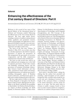 Editorial
Enhancing the effectiveness of the
21st century Board of Directors: Part II
International Journal of Disclosure and Governance (2013) 10, 287–294. doi:10.1057/jdg.2013.26
Welcome to the second of two issues of this
Special Edition of the International Journal of
Disclosure and Governance entitled ‘Enhancing
the Effectiveness of the 21st Century Board of
Directors’. We have eight articles herein,
including a mixture of academic and practitioner
articles, qualitative and quantitative research,
gender and geography, the application to emer-
ging and developed economies, new and emer-
ging research by doctoral candidates and their
supervisors and subject matter areas.
The focus of the ﬁrst issue, Volume 10
Number 2, May 2013, was on three areas that
are critically important to the ﬁeld of corporate
governance at present: the governance of
risk management; the governance of executive
compensation; and the skills, competencies
and behaviours of board chairs and directors.
The focus on this second issue will be on
four additional and emerging areas in the ﬁeld
of corporate governance: board value creation
and leadership; technology literacy and the
governance of enterprise technology; relation-
ships between board information and ﬁrm
value, and between board capital and strategy;
and global dimensions of corporate governance,
including demographic aspects of Brazilian
boards of directors, and behavioural aspects of
Irish and Canadian banking boards of directors.
We have eight articles to follow in this issue:
(i) ‘Forty Proposals to Strengthen the Board’s
Role in Value Creation; Management Account-
ability to the Board; and Board Accountability
to Shareholders’, by Professor Richard Leblanc;
(ii) ‘Impact of Board Leadership and Audit
Quality on Disclosure Quality: Evidence from
Pakistan’, by Saﬁa Nosheen, doctoral candidate,
Asian Institute of Technology, and Dr Supasith
Chonglerttham; (iii) ‘The Concept of the
Functionality Grid and Technological Literacy’,
by Dr Ferdie Lochner; (iv) ‘The Emerging Role
of the Board of Directors in Enterprise Business
Technology Governance’, by Elizabeth L.H.
Valentine, doctoral candidate at the Queens-
land University of Technology, and Professor
Glenn Stewart; (v) ‘Is Information on Boards
Useful for Investors’ Appraisal of a Firm’s
Value?’, by Professors Sébastien Deschênes,
Miguel Rojas and Tania Morris; (vi) ‘Board
Capital and Strategic Turnaround: A Long-
itudinal Study’, by Professors Eduardo Schiehll
and Louise Côté, and Ms Line Courtemanche;
(vii) ‘Corporate Governance: A Panoramic
View of Brazilian Boards of Directors’, by
Talles Vianna Brugni, doctoral candidate at
University of São Paulo, and Professors Patrícia
Maria Bortolon, José Elias Feres de Almeida and
Patrícia Krauss Serrano Paris; and (viii) ‘Board
Behaviours: Bringing Change in the Bank
Boardroom’, by Mary Halton, doctoral candi-
date at University College, Dublin.
Each article is described below, editing the
drafting that the authors have provided and
including a brief description of each author’s
background. We conclude with remarks by me
at the end, and a thanking of reviewers. The
length of the summaries below is unrelated
to the articles themselves, and the articles do
appear in an order. The ﬁrst article refers to
revisions to public company boards to focus
more on value creation and less on compliance,
written by an academic and governance lawyer.
© 2013 Macmillan Publishers Ltd. 1741-3591 International Journal of Disclosure and Governance Vol. 10, 4, 287–294
www.palgrave-journals.com/jdg/
 