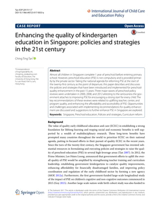 Enhancing the quality of kindergarten
education in Singapore: policies and strategies
in the 21st century
Ching Ting Tan*
 
Background
The value of quality early childhood education and care (ECEC) in establishing a strong
foundation for lifelong learning and reaping social and economic benefits is well sup-
ported by a wealth of multidisciplinary research. These long-term benefits have
prompted many countries throughout the world to prioritize ECEC on their national
agenda, putting in focused efforts in their pursuit of quality ECEC in the recent years.
Since the turn of the twenty-first century, the Singapore government has invested sub-
stantial resources in formulating and executing policies and strategies to raise the qual-
ity of preschool education (PSE) in several high-leverage areas (Tan 2007). In 2012, the
Prime Minister, Lee Hsien Loong, announced that government efforts to uplift the over-
all quality of PSE would be amplified by strengthening teacher training and curriculum
leadership, establishing government kindergartens to catalyze quality improvements,
enhancing affordability for financially disadvantaged families, and improving policy
coordination and regulation of the early childhood sector by forming a new agency
(MOE 2012a). Furthermore, the first government-funded large-scale longitudinal study
of the impact of PSE on children’s cognitive and non-cognitive outcomes commenced in
2015 (Goy 2015). Another large-scale nation-wide birth cohort study was also funded to
Abstract 
Almost all children in Singapore complete 1 year of preschool before entering primary
school. However, preschool education (PSE) is not compulsory and is provided primar-
ily by the private sector. Taking the national agenda for reforming PSE at the start of
the twenty-first century as the point of departure, this paper describes and discusses
the policies and strategies that have been introduced and implemented for preschool
quality enhancement in the past 15 years. Three major waves of preschool policy
reviews were undertaken in 2000, 2008, and 2012 attesting to the seriousness the gov-
ernment attaches to improving PSE for encouraging a strong start for every child. The
key recommendations of these reviews were related to uplifting teacher, center, and
program quality, and enhancing the affordability and accessibility of PSE. Opportunities
and challenges associated with implementing recommendations for quality enhance-
ment are discussed and suggestions to further enhance PSE in Singapore are explored.
Keywords:  Singapore, Preschool education, Policies and strategies, Curriculum reform
OpenAccess
© The Author(s) 2017. This article is distributed under the terms of the Creative Commons Attribution 4.0 International License
(http://creativecommons.org/licenses/by/4.0/), which permits unrestricted use, distribution, and reproduction in any medium,
provided you give appropriate credit to the original author(s) and the source, provide a link to the Creative Commons license, and
indicate if changes were made.
CASE REPORT
Tan ﻿ICEP (2017)11:7
DOI 10.1186/s40723-017-0033-y
*Correspondence:
chingtingtan@hku.hk;
chingting_tan@yahoo.com
Faculty of Education, The
University of Hong Kong, Pok
Fu Lam Road, Pok Fu Lam,
Hong Kong
 