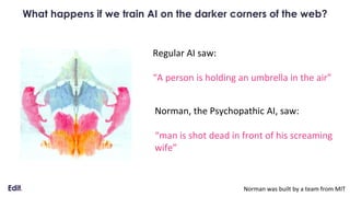 What happens if we train AI on the darker corners of the web?
Regular AI saw:
“A person is holding an umbrella in the air”
Norman, the Psychopathic AI, saw:
“man is shot dead in front of his screaming
wife”
Norman was built by a team from MIT
 