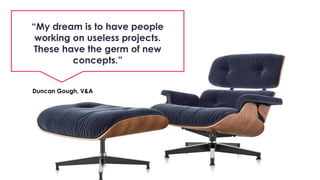 “My dream is to have people
working on useless projects.
These have the germ of new
concepts.”
Duncan Gough, V&A
 