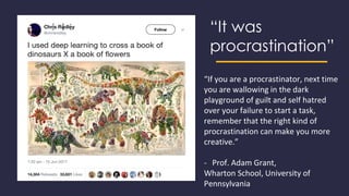“It was
procrastination”
“If you are a procrastinator, next time
you are wallowing in the dark
playground of guilt and self hatred
over your failure to start a task,
remember that the right kind of
procrastination can make you more
creative.”
- Prof. Adam Grant,
Wharton School, University of
Pennsylvania
 