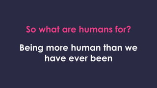 So what are humans for?
Being more human than we
have ever been
 