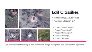 Edit Classifier.
• EditBuildings_1406043538
• "custom_classes": 5, “
• "class": "HomeComplex",
• "class": "HomeSmall",
• "class": "TinComplex“,
• "class": "TinLarge",
• "class": "TinSmall",
Uses reinforcement learning to train the Watson image recognition and classification algorithm
 