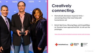 Confidential
Creatively
connecting.
• Dramatically decreases response times –
connecting those that need help with
humanitarian aid
• British Red Cross, Missing Maps and Crowd2Map
on Tanzania have approached Edit. to roll out the
prototype.
https://dma.org.uk/article/aiding-humanitarian-workers-with-technology
 