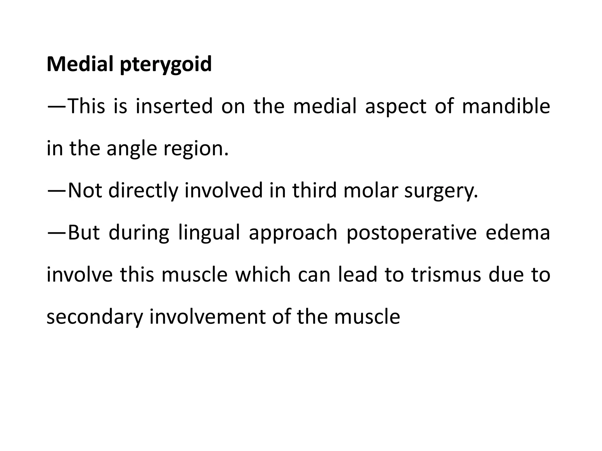 Medial pterygoid
―This is inserted on the medial aspect of mandible
in the angle region.
―Not directly involved in third molar surgery.
―But during lingual approach postoperative edema
involve this muscle which can lead to trismus due to
secondary involvement of the muscle
 