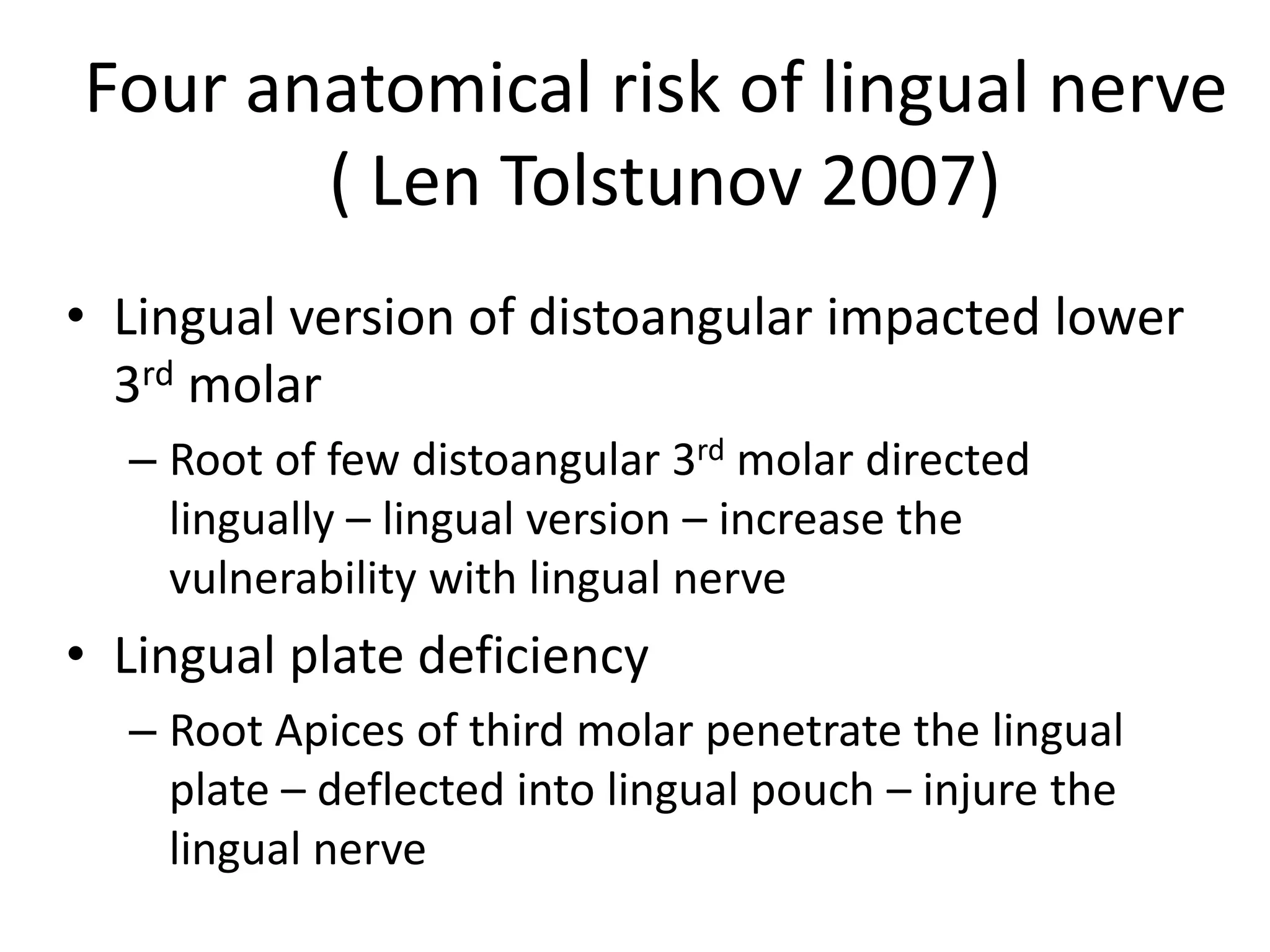 • Lingual version of distoangular impacted lower
3rd molar
– Root of few distoangular 3rd molar directed
lingually – lingual version – increase the
vulnerability with lingual nerve
• Lingual plate deficiency
– Root Apices of third molar penetrate the lingual
plate – deflected into lingual pouch – injure the
lingual nerve
Four anatomical risk of lingual nerve
( Len Tolstunov 2007)
 