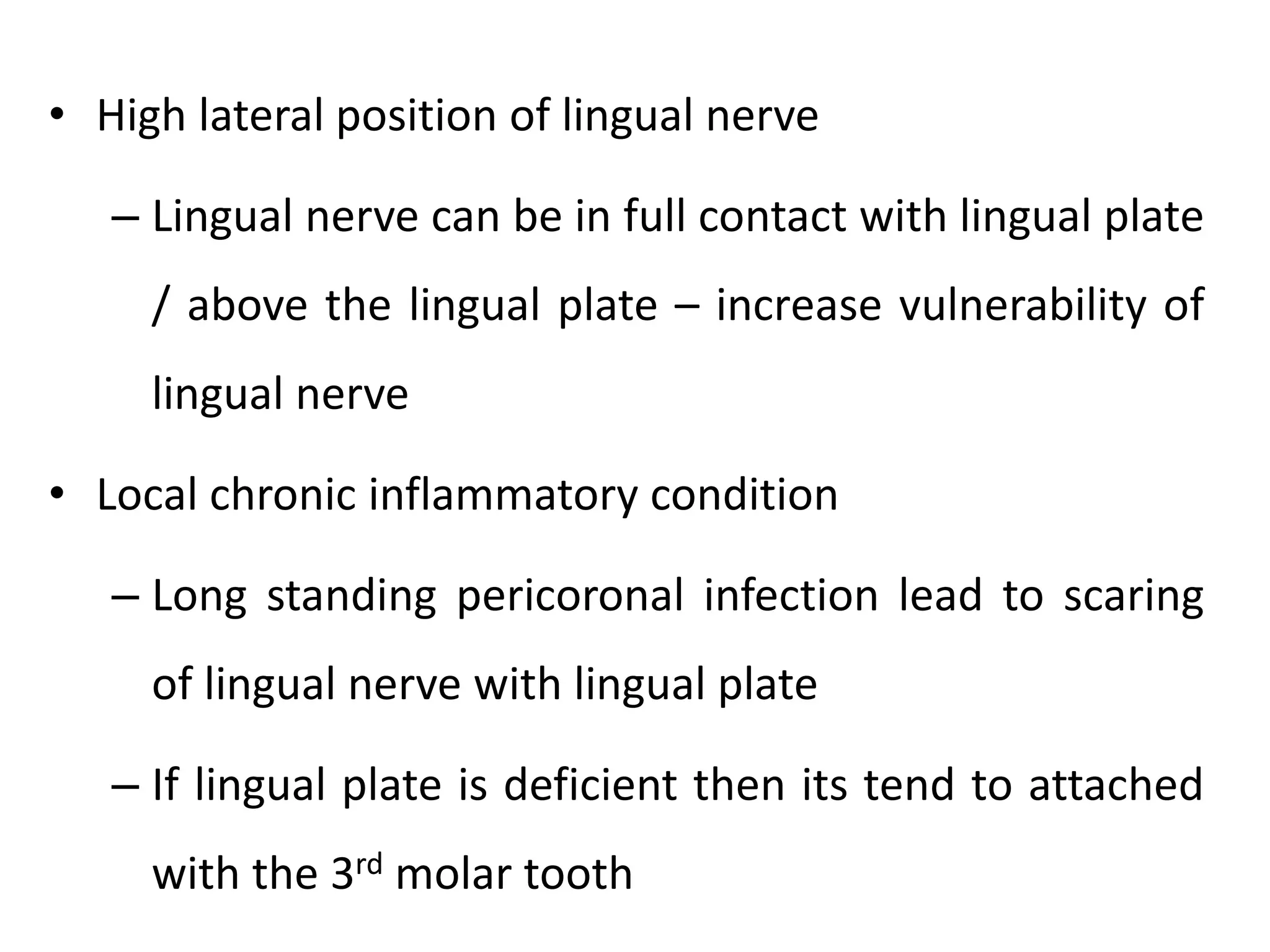 • High lateral position of lingual nerve
– Lingual nerve can be in full contact with lingual plate
/ above the lingual plate – increase vulnerability of
lingual nerve
• Local chronic inflammatory condition
– Long standing pericoronal infection lead to scaring
of lingual nerve with lingual plate
– If lingual plate is deficient then its tend to attached
with the 3rd molar tooth
 