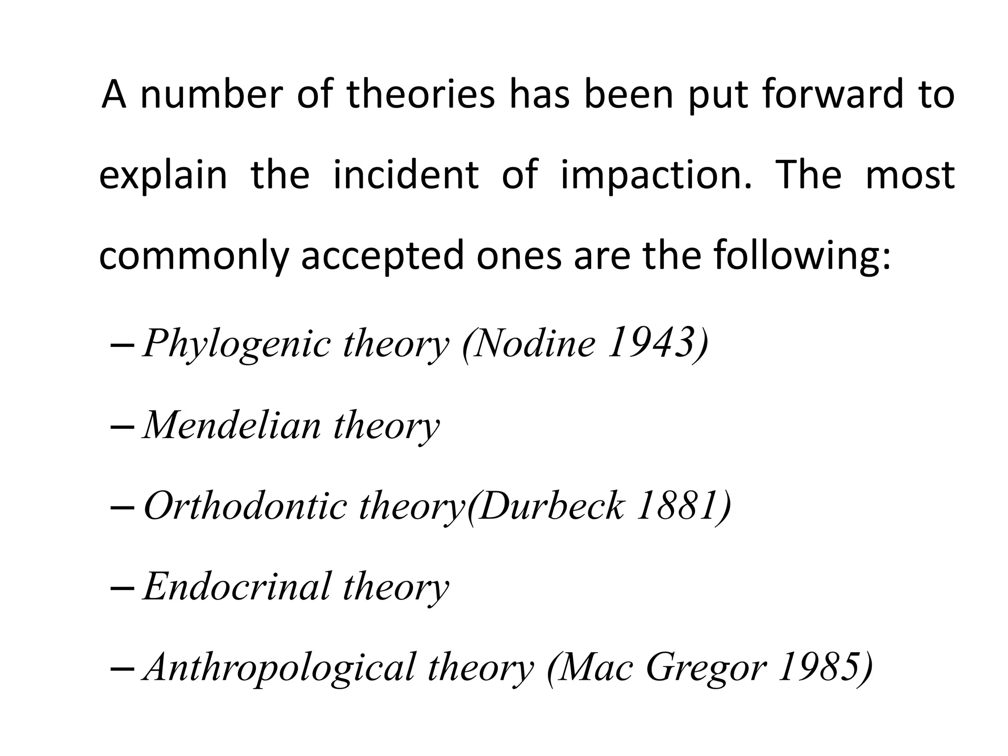A number of theories has been put forward to
explain the incident of impaction. The most
commonly accepted ones are the following:
– Phylogenic theory (Nodine 1943)
– Mendelian theory
– Orthodontic theory(Durbeck 1881)
– Endocrinal theory
– Anthropological theory (Mac Gregor 1985)
 