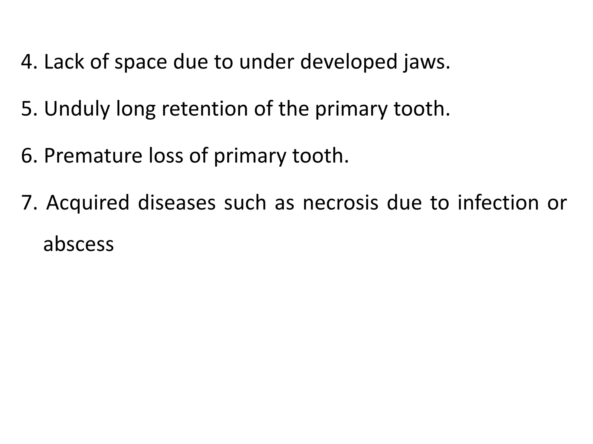 4. Lack of space due to under developed jaws.
5. Unduly long retention of the primary tooth.
6. Premature loss of primary tooth.
7. Acquired diseases such as necrosis due to infection or
abscess
 