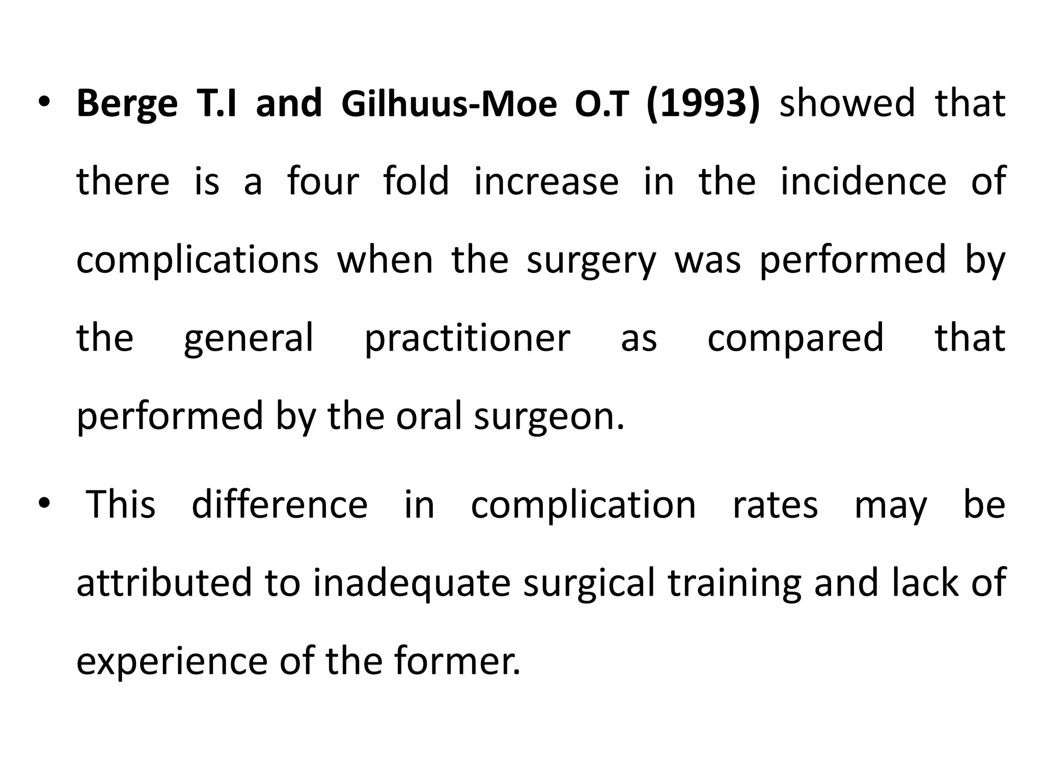 • Berge T.I and Gilhuus-Moe O.T (1993) showed that
there is a four fold increase in the incidence of
complications when the surgery was performed by
the general practitioner as compared that
performed by the oral surgeon.
• This difference in complication rates may be
attributed to inadequate surgical training and lack of
experience of the former.
 