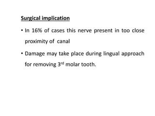 Surgical implication
• In 16% of cases this nerve present in too close
proximity of canal
• Damage may take place during lingual approach
for removing 3rd molar tooth.
 