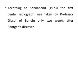 • According to Sonnabend (1973) the first
dental radiograph was taken by Professor
Giesel of Berlein only two weeks after
Rontgen’s discover.
 