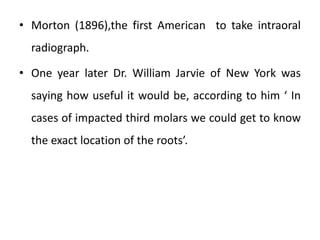 • Morton (1896),the first American to take intraoral
radiograph.
• One year later Dr. William Jarvie of New York was
saying how useful it would be, according to him ‘ In
cases of impacted third molars we could get to know
the exact location of the roots’.
 