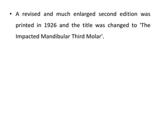 • A revised and much enlarged second edition was
printed in 1926 and the title was changed to 'The
Impacted Mandibular Third Molar'.
 
