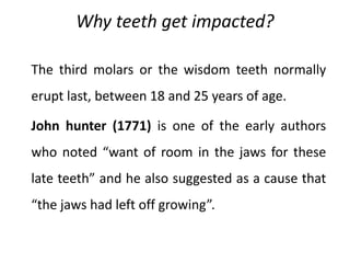 Why teeth get impacted?
The third molars or the wisdom teeth normally
erupt last, between 18 and 25 years of age.
John hunter (1771) is one of the early authors
who noted “want of room in the jaws for these
late teeth” and he also suggested as a cause that
“the jaws had left off growing”.
 
