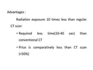 Advantages :
Radiation exposure 10 times less than regular
CT scan
• Required less time(10-40 sec) than
conventional CT
• Price is comparatively less than CT scan
(<50%)
 