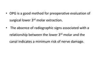 • OPG is a good method for preoperative evaluation of
surgical lower 3rd molar extraction.
• The absence of radiographic signs associated with a
relationship between the lower 3rd molar and the
canal indicates a minimum risk of nerve damage.
 
