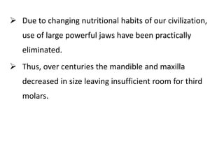  Due to changing nutritional habits of our civilization,
use of large powerful jaws have been practically
eliminated.
 Thus, over centuries the mandible and maxilla
decreased in size leaving insufficient room for third
molars.
 