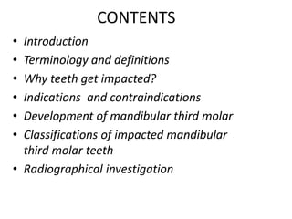 CONTENTS
• Introduction
• Terminology and definitions
• Why teeth get impacted?
• Indications and contraindications
• Development of mandibular third molar
• Classifications of impacted mandibular
third molar teeth
• Radiographical investigation
 