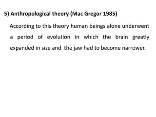 5) Anthropological theory (Mac Gregor 1985)
According to this theory human beings alone underwent
a period of evolution in which the brain greatly
expanded in size and the jaw had to become narrower.
 