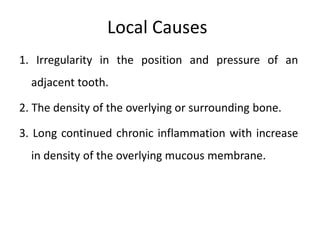 Local Causes
1. Irregularity in the position and pressure of an
adjacent tooth.
2. The density of the overlying or surrounding bone.
3. Long continued chronic inflammation with increase
in density of the overlying mucous membrane.
 