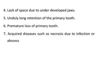 4. Lack of space due to under developed jaws.
5. Unduly long retention of the primary tooth.
6. Premature loss of primary tooth.
7. Acquired diseases such as necrosis due to infection or
abscess
 