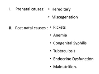I. Prenatal causes: • Hereditary
• Miscegenation
II. Post natal causes : • Rickets
• Anemia
• Congenital Syphilis
• Tuberculosis
• Endocrine Dysfunction
• Malnutrition.
 