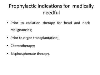 Prophylactic indications for medically
needful
• Prior to radiation therapy for head and neck
malignancies;
• Prior to organ transplantation;
• Chemotherapy;
• Bisphosphonate therapy.
 