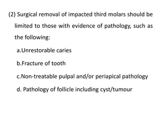 (2) Surgical removal of impacted third molars should be
limited to those with evidence of pathology, such as
the following:
a.Unrestorable caries
b.Fracture of tooth
c.Non-treatable pulpal and/or periapical pathology
d. Pathology of follicle including cyst/tumour
 