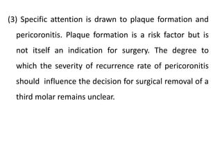 (3) Specific attention is drawn to plaque formation and
pericoronitis. Plaque formation is a risk factor but is
not itself an indication for surgery. The degree to
which the severity of recurrence rate of pericoronitis
should influence the decision for surgical removal of a
third molar remains unclear.
 