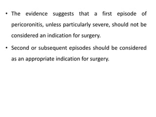 • The evidence suggests that a first episode of
pericoronitis, unless particularly severe, should not be
considered an indication for surgery.
• Second or subsequent episodes should be considered
as an appropriate indication for surgery.
 