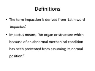 Definitions
• The term impaction is derived from Latin word
'impactus’.
• Impactus means, “An organ or structure which
because of an abnormal mechanical condition
has been prevented from assuming its normal
position.”
 