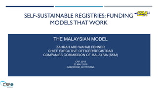 SELF-SUSTAINABLE REGISTRIES: FUNDING
MODELS THAT WORK
THE MALAYSIAN MODEL
ZAHRAH ABD WAHAB FENNER
CHIEF EXECUTIVE OFFICER/REGISTRAR
COMPANIES COMMISSION OF MALAYSIA (SSM)
CRF 2018
23 MAY 2018
GABORONE, BOTSWANA
 